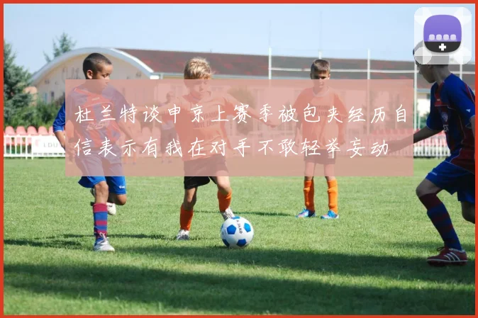 杜兰特谈申京上赛季被包夹经历自信表示有我在对手不敢轻举妄动