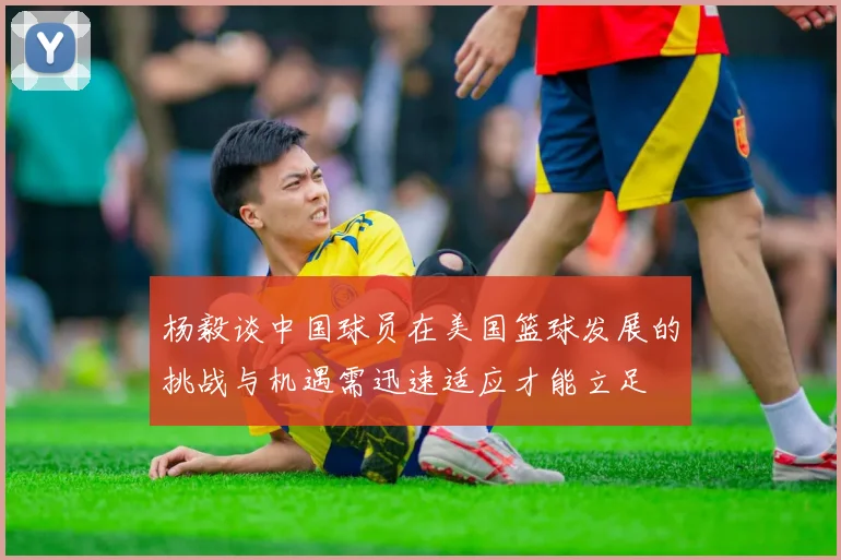 杨毅谈中国球员在美国篮球发展的挑战与机遇需迅速适应才能立足