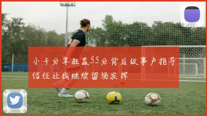 小卡分享狂轰55分背后故事卢指导信任让我继续留场发挥