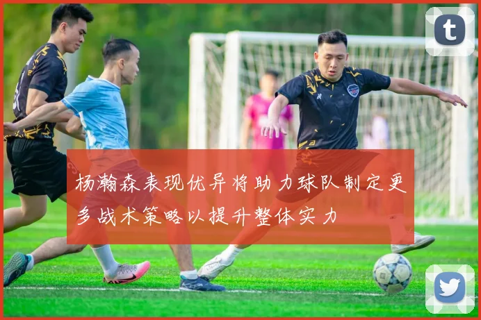 杨瀚森表现优异将助力球队制定更多战术策略以提升整体实力