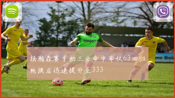杨瀚森赛季初三分命中率仅63回归轮换后迅速提升至333