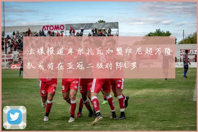 法媒报道库尔扎瓦加盟印尼超万隆队或将在亚冠二级对阵C罗