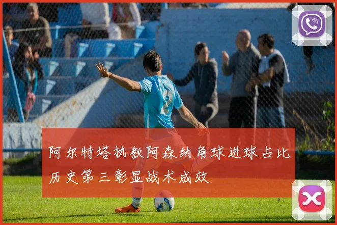 阿尔特塔执教阿森纳角球进球占比历史第三彰显战术成效