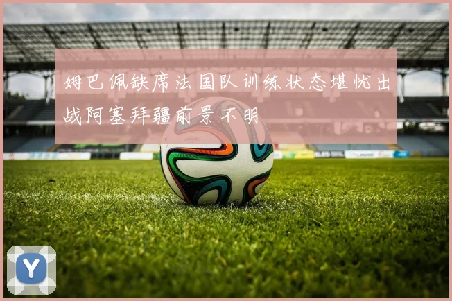 姆巴佩缺席法国队训练状态堪忧出战阿塞拜疆前景不明