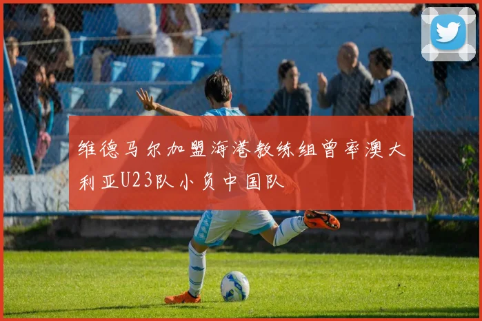 维德马尔加盟海港教练组曾率澳大利亚U23队小负中国队
