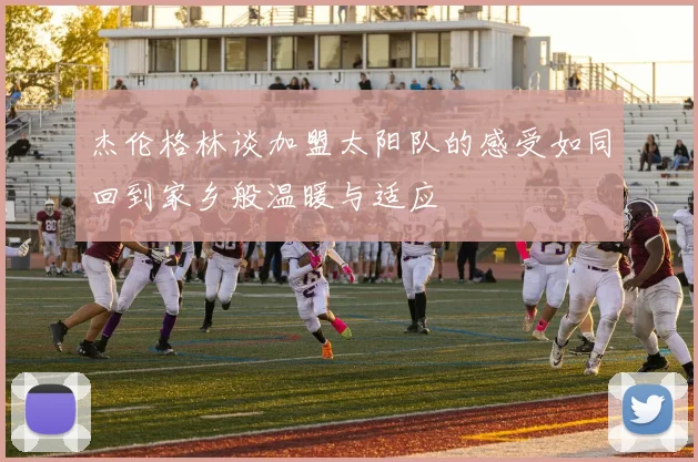 杰伦格林谈加盟太阳队的感受如同回到家乡般温暖与适应