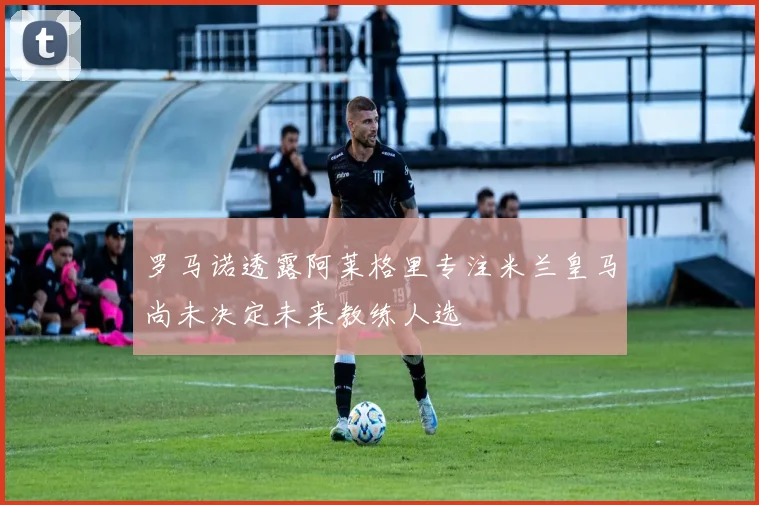 罗马诺透露阿莱格里专注米兰皇马尚未决定未来教练人选