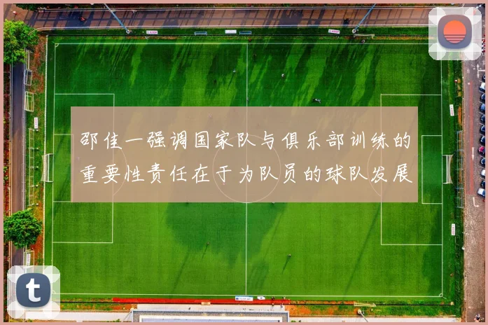 邵佳一强调国家队与俱乐部训练的重要性责任在于为队员的球队发展贡献力量