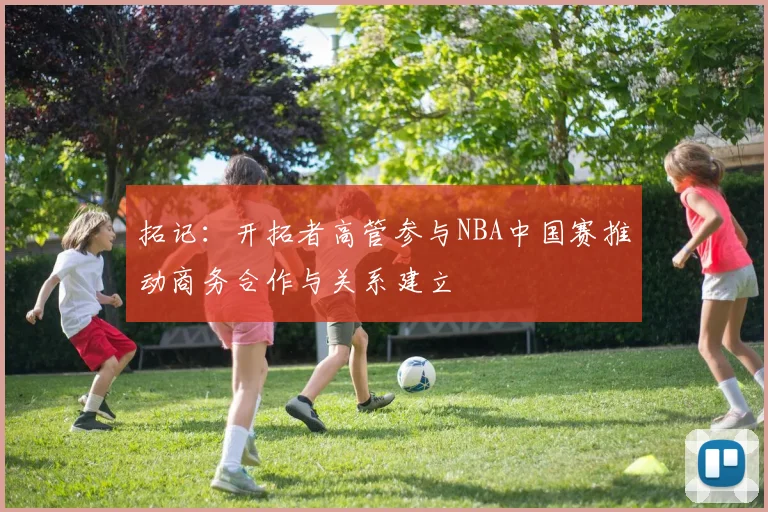 拓记：开拓者高管参与NBA中国赛推动商务合作与关系建立
