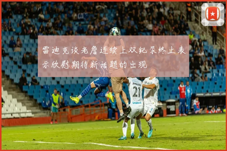 雷迪克谈老詹连续上双纪录终止表示欣慰期待新话题的出现