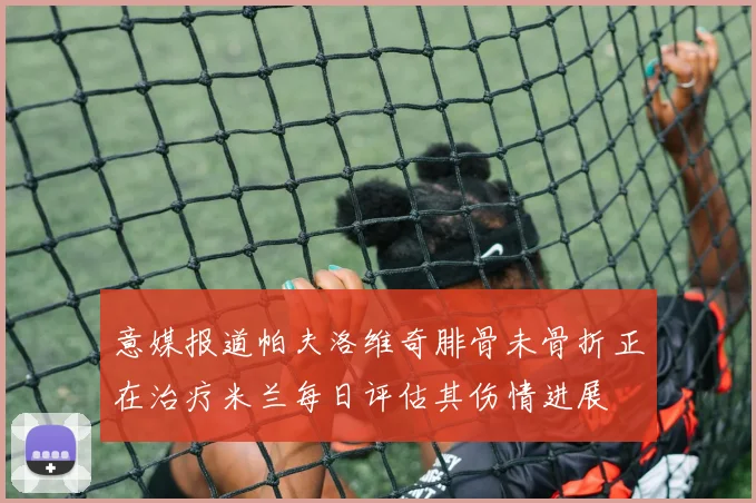 意媒报道帕夫洛维奇腓骨未骨折正在治疗米兰每日评估其伤情进展
