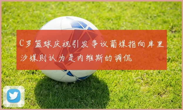 C罗篮球庆祝引发争议葡媒指向库里沙媒则认为是内维斯的调侃