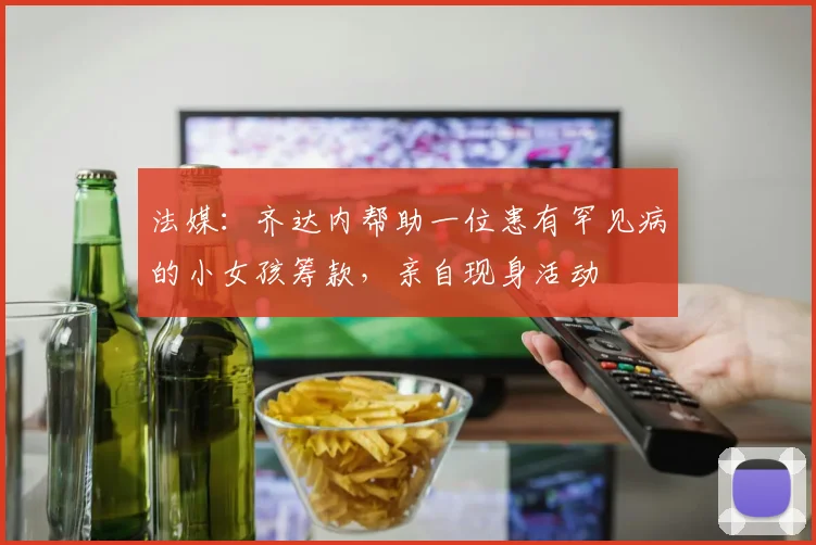 法媒：齐达内帮助一位患有罕见病的小女孩筹款，亲自现身活动