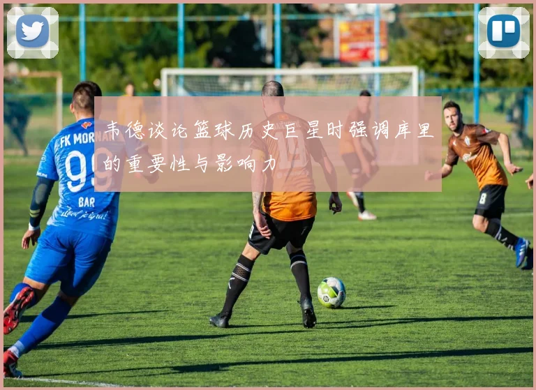 韦德谈论篮球历史巨星时强调库里的重要性与影响力
