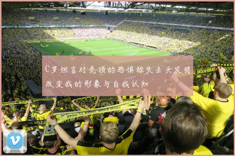 C罗坦言对秃顶的恐惧称失去头发将改变我的形象与自我认知