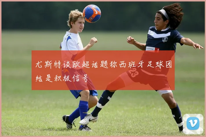 尤斯特谈欧超话题称西班牙足球团结是积极信号