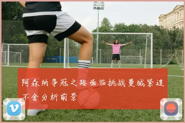阿森纳争冠之路面临挑战曼城紧追不舍分析前景