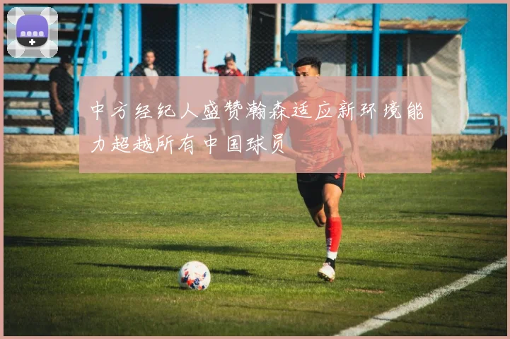 中方经纪人盛赞瀚森适应新环境能力超越所有中国球员