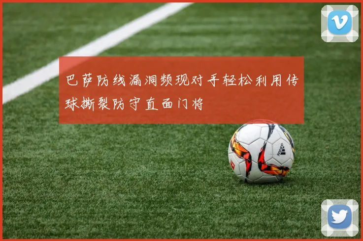 巴萨防线漏洞频现对手轻松利用传球撕裂防守直面门将