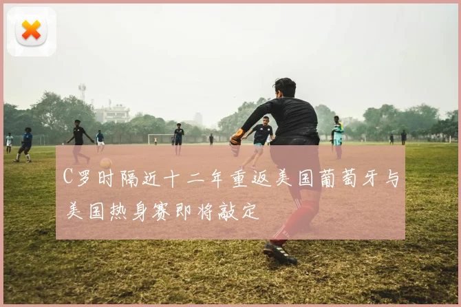 C罗时隔近十二年重返美国葡萄牙与美国热身赛即将敲定