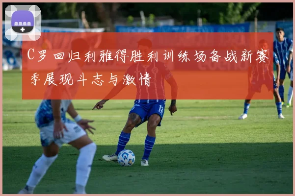 C罗回归利雅得胜利训练场备战新赛季展现斗志与激情