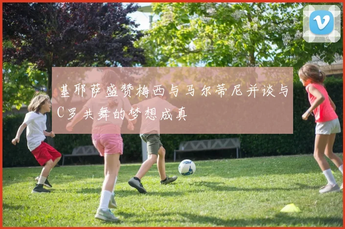 基耶萨盛赞梅西与马尔蒂尼并谈与C罗共舞的梦想成真