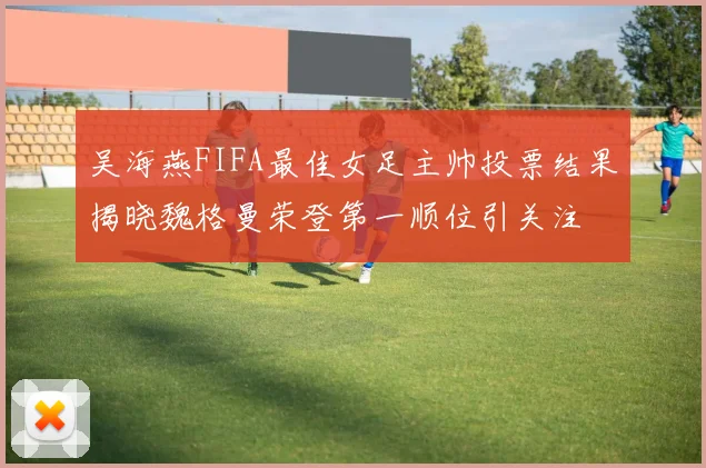 吴海燕FIFA最佳女足主帅投票结果揭晓魏格曼荣登第一顺位引关注