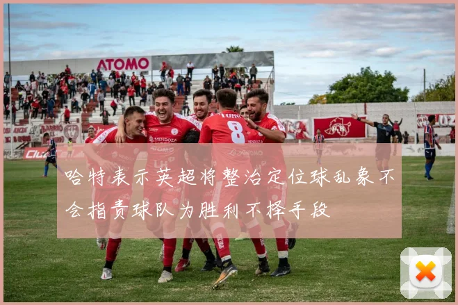 哈特表示英超将整治定位球乱象不会指责球队为胜利不择手段