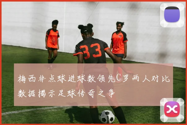 梅西非点球进球数领先C罗两人对比数据揭示足球传奇之争