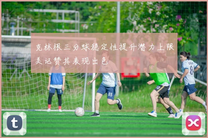 克林根三分球稳定性提升潜力上限美记赞其表现出色