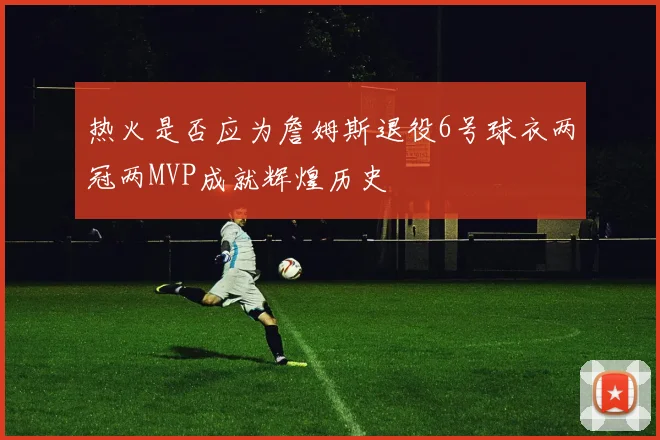 热火是否应为詹姆斯退役6号球衣两冠两MVP成就辉煌历史