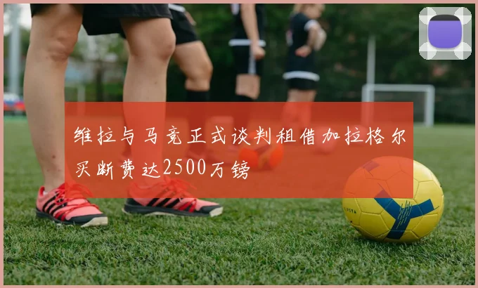 维拉与马竞正式谈判租借加拉格尔买断费达2500万镑