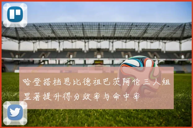 哈登搭档恩比德祖巴茨阿伦三人组显著提升得分效率与命中率