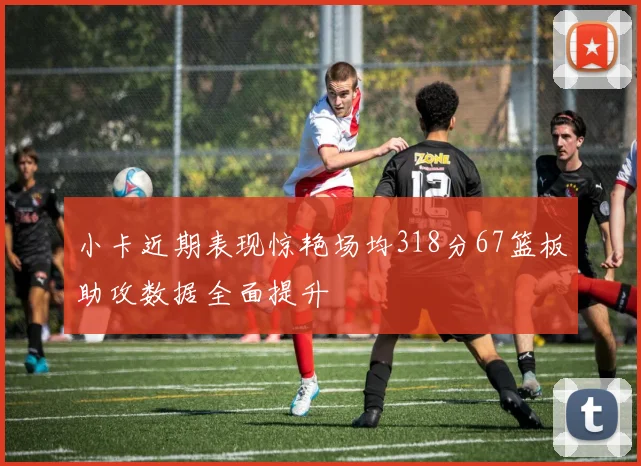 小卡近期表现惊艳场均318分67篮板助攻数据全面提升