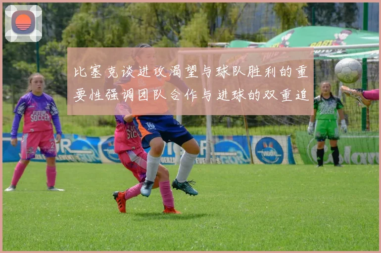 比塞克谈进攻渴望与球队胜利的重要性强调团队合作与进球的双重追求