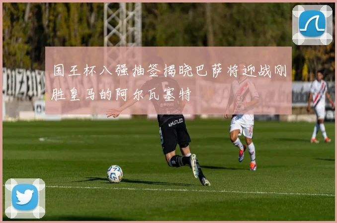 国王杯八强抽签揭晓巴萨将迎战刚胜皇马的阿尔瓦塞特