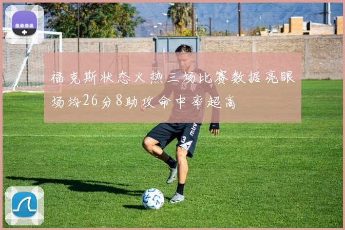 福克斯状态火热三场比赛数据亮眼场均26分8助攻命中率超高