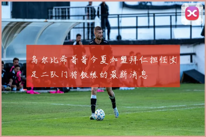 乌尔比希哥哥今夏加盟拜仁担任女足二队门将教练的最新消息